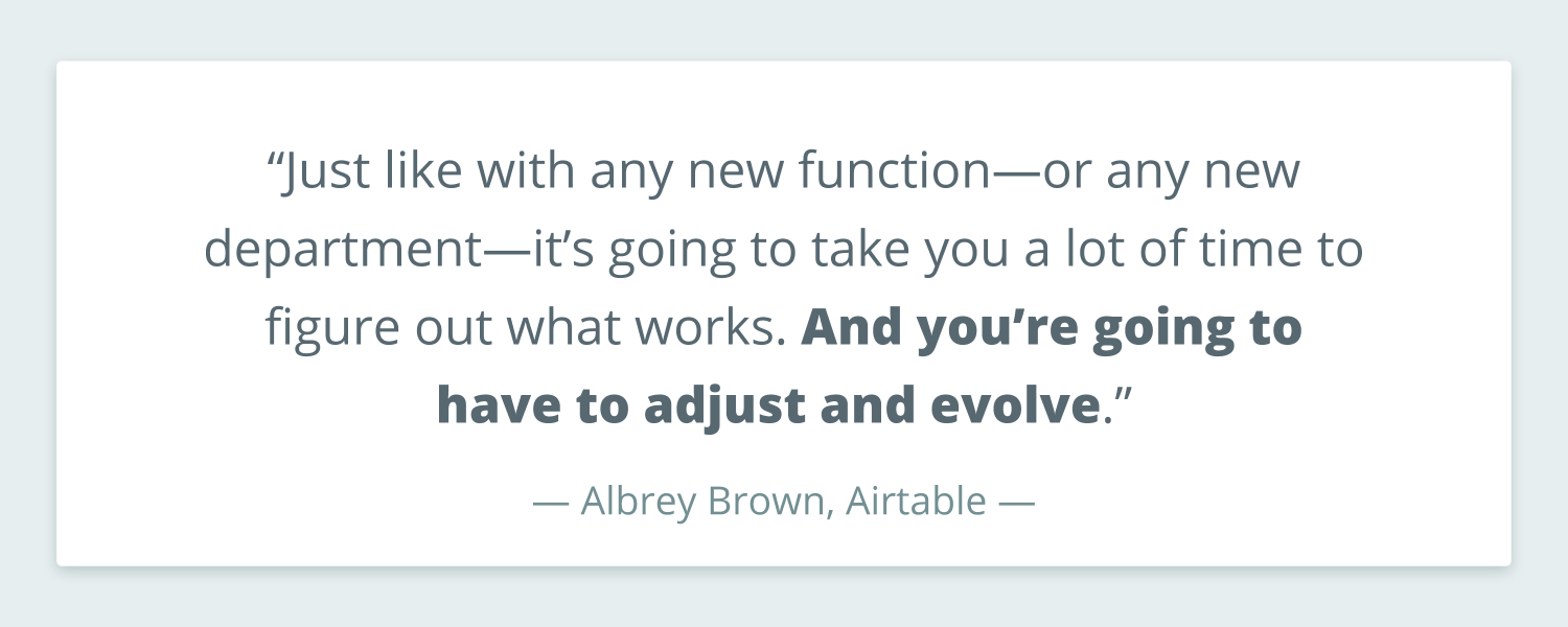 Caption from Albrey Brown at Airtable that reads: “Just like with any new function—or any new department—it’s going to take you a lot of time to figure out what works. And you’re going to have to adjust and evolve.”