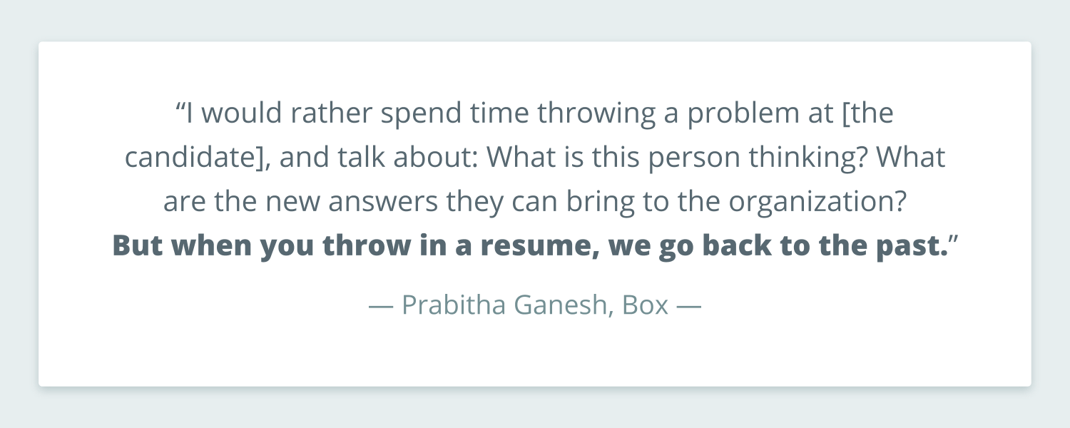 Quote from Prabitha Ganesh at Box that reads: “I would rather spend time throwing a problem at [the candidate], and talk about: What is this person thinking? What are the new answers they can bring to the organization? But when you throw in a resume, we go back to the past.” 